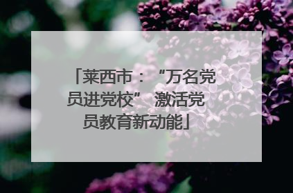 莱西市：“万名党员进党校” 激活党员教育新动能
