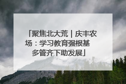 聚焦北大荒｜庆丰农场：学习教育强根基 多管齐下助发展