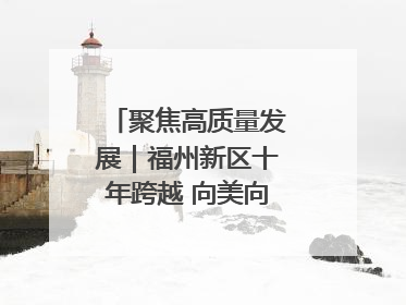 聚焦高质量发展｜福州新区十年跨越 向美向绿向质向新