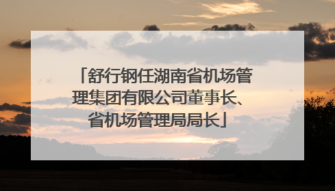 舒行钢任湖南省机场管理集团有限公司董事长、省机场管理局局长