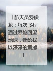 航天员费俊龙：每次飞行通过悬舱回望地球，都给我以深深的震撼