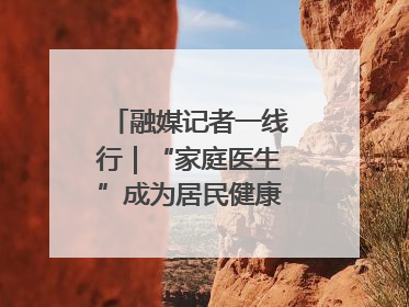 融媒记者一线行｜“家庭医生”成为居民健康“守门人”