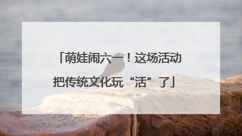 萌娃闹六一！这场活动把传统文化玩“活”了