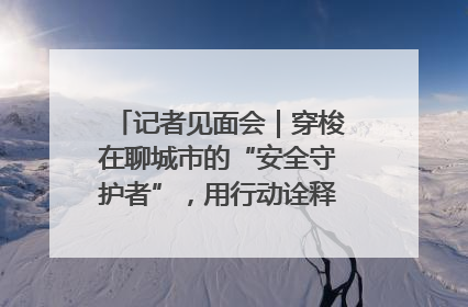 记者见面会｜穿梭在聊城市的“安全守护者”，用行动诠释城市文明“移动坐标”的温暖力量