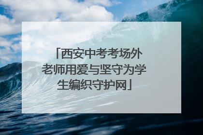 西安中考考场外 老师用爱与坚守为学生编织守护网