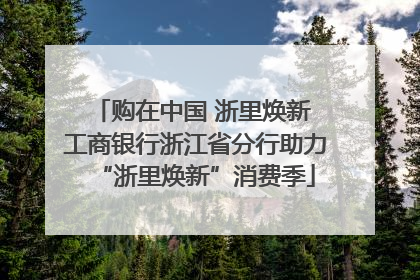 购在中国 浙里焕新 工商银行浙江省分行助力“浙里焕新”消费季