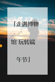 走进博物馆 玩转端午节
