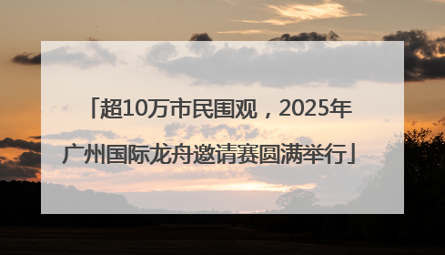 超10万市民围观，2025年广州国际龙舟邀请赛圆满举行