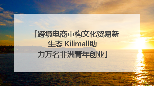 跨境电商重构文化贸易新生态 Kilimall助力万名非洲青年创业
