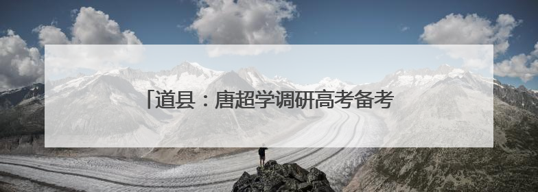 道县：唐超学调研高考备考工作并寄语广大高考学子