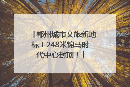 郴州城市文旅新地标！248米锦马时代中心封顶！