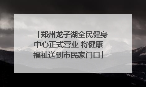 郑州龙子湖全民健身中心正式营业 将健康福祉送到市民家门口
