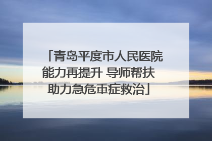 青岛平度市人民医院能力再提升 导师帮扶助力急危重症救治
