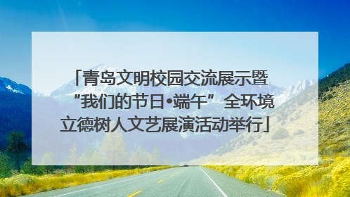 青岛文明校园交流展示暨 “我们的节日•端午”全环境立德树人文艺展演活动举行