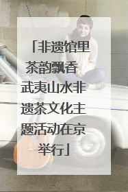 非遗馆里茶韵飘香 武夷山水非遗茶文化主题活动在京举行