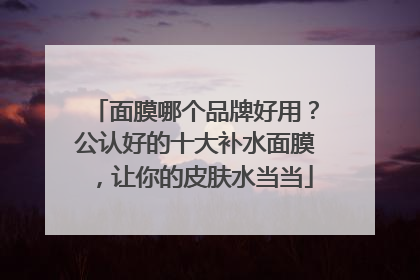 面膜哪个品牌好用？公认好的十大补水面膜，让你的皮肤水当当