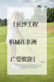 长沙工程机械在非洲广受欢迎