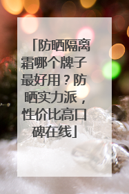 防晒隔离霜哪个牌子最好用？防晒实力派，性价比高口碑在线
