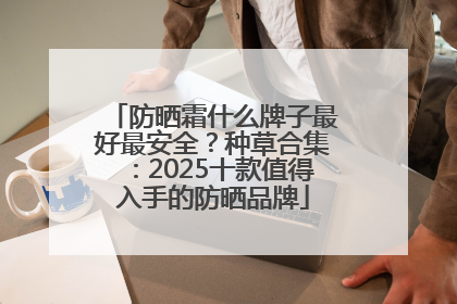 防晒霜什么牌子最好最安全？种草合集：2025十款值得入手的防晒品牌