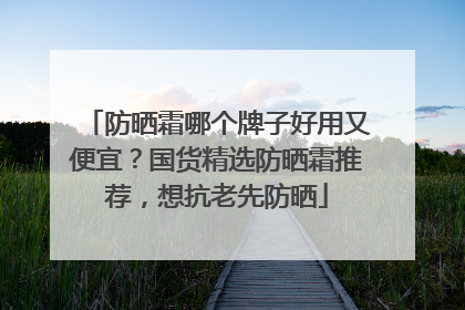防晒霜哪个牌子好用又便宜？国货精选防晒霜推荐，想抗老先防晒
