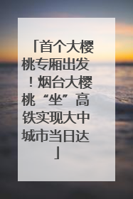 首个大樱桃专厢出发！烟台大樱桃“坐”高铁实现大中城市当日达