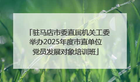 驻马店市委直属机关工委举办2025年度市直单位党员发展对象培训班