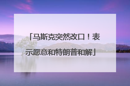 马斯克突然改口！表示愿意和特朗普和解