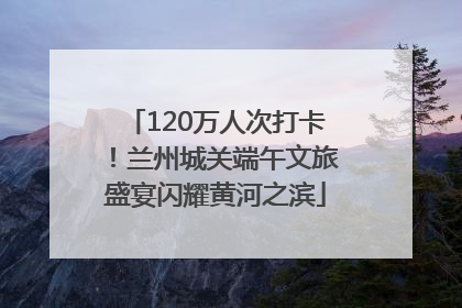 120万人次打卡！兰州城关端午文旅盛宴闪耀黄河之滨