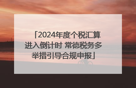 2024年度个税汇算进入倒计时 常德税务多举措引导合规申报