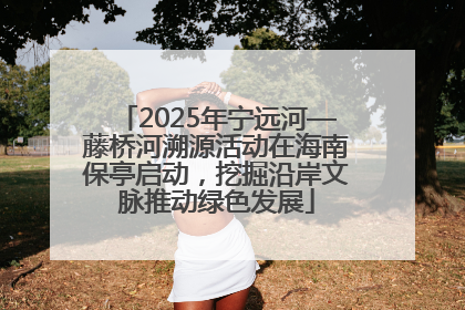 2025年宁远河—藤桥河溯源活动在海南保亭启动，挖掘沿岸文脉推动绿色发展