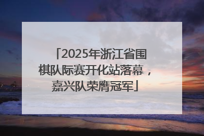 2025年浙江省围棋队际赛开化站落幕，嘉兴队荣膺冠军