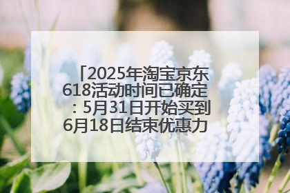 2025年淘宝京东618活动时间已确定：5月31日开始买到6月18日结束优惠力度最大最便宜！