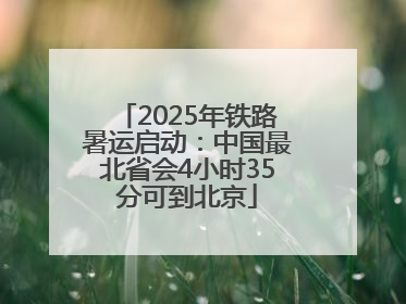 2025年铁路暑运启动：中国最北省会4小时35分可到北京