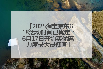 2025淘宝京东618活动时间已确定：6月17日开始买优惠力度最大最便宜