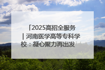 2025高招全服务｜河南医学高等专科学校：凝心聚力再出发 砥砺前行谱新篇
