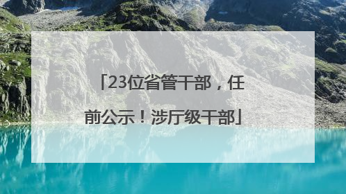 23位省管干部，任前公示！涉厅级干部