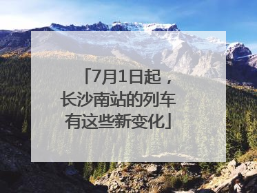 7月1日起，长沙南站的列车有这些新变化