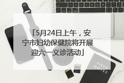 5月24日上午，安宁市妇幼保健院将开展迎六一义诊活动