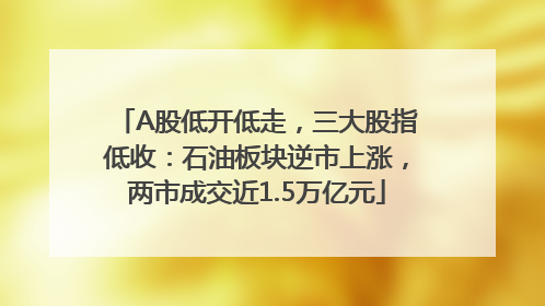 A股低开低走，三大股指低收：石油板块逆市上涨，两市成交近1.5万亿元